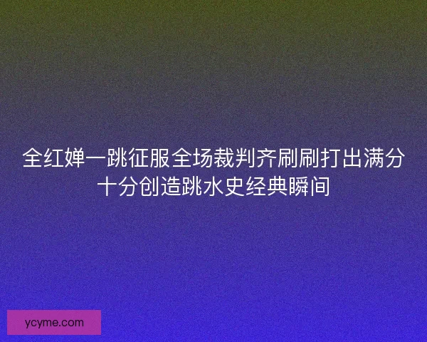 全红婵一跳征服全场裁判齐刷刷打出满分十分创造跳水史经典瞬间