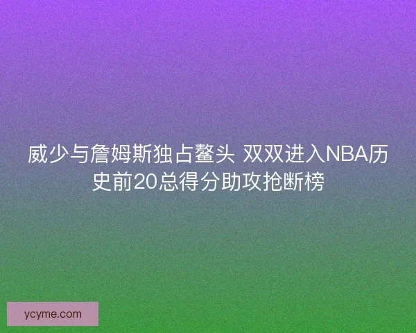 威少与詹姆斯独占鳌头 双双进入NBA历史前20总得分助攻抢断榜