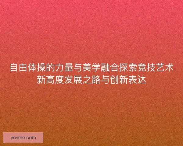 自由体操的力量与美学融合探索竞技艺术新高度发展之路与创新表达 自由体操的力量与美学融合探索竞技艺术新高度发展之路与创新表达