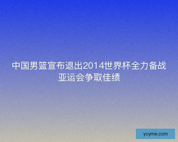 中国男篮宣布退出2014世界杯全力备战亚运会争取佳绩