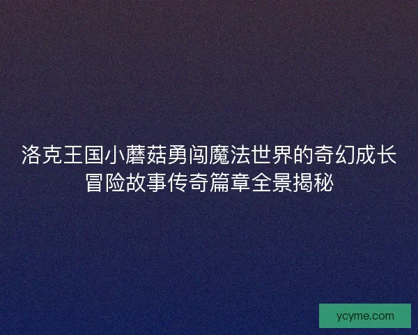 洛克王国小蘑菇勇闯魔法世界的奇幻成长冒险故事传奇篇章全景揭秘 洛克王国小蘑菇勇闯魔法世界的奇幻成长冒险故事传奇篇章全景揭秘