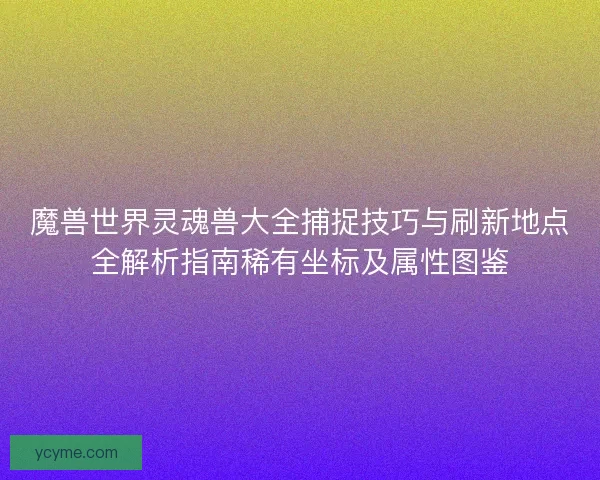 魔兽世界灵魂兽大全捕捉技巧与刷新地点全解析指南稀有坐标及属性图鉴