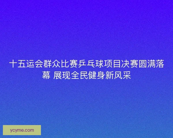 十五运会群众比赛乒乓球项目决赛圆满落幕 展现全民健身新风采