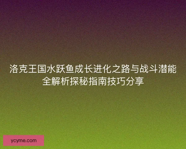 洛克王国水跃鱼成长进化之路与战斗潜能全解析探秘指南技巧分享