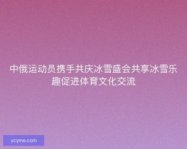 中俄运动员携手共庆冰雪盛会共享冰雪乐趣促进体育文化交流