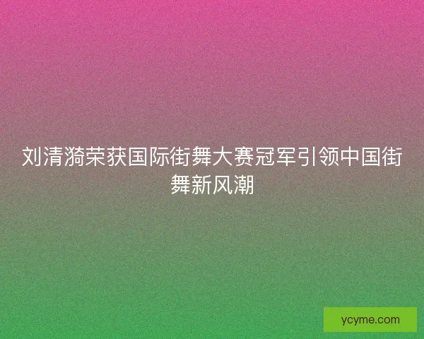 刘清漪荣获国际街舞大赛冠军引领中国街舞新风潮