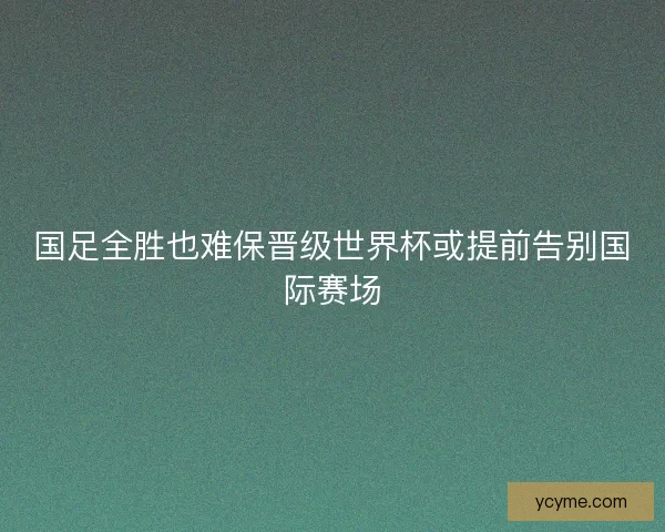 国足全胜也难保晋级世界杯或提前告别国际赛场