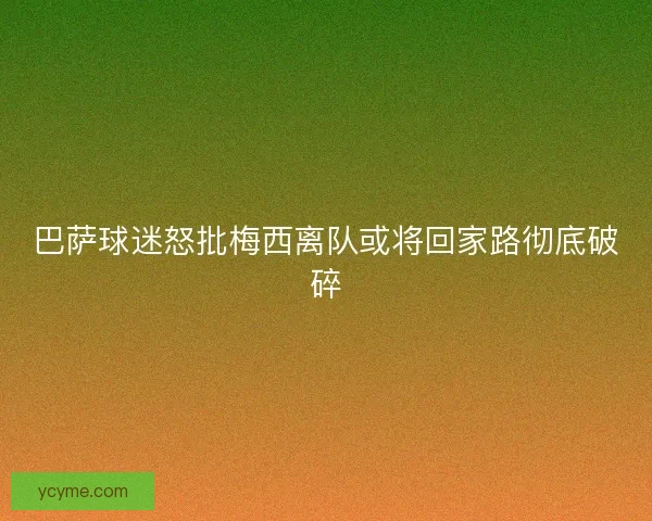 巴萨球迷怒批梅西离队或将回家路彻底破碎