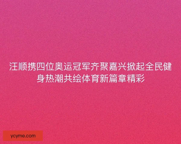 汪顺携四位奥运冠军齐聚嘉兴掀起全民健身热潮共绘体育新篇章精彩 汪顺携四位奥运冠军齐聚嘉兴掀起全民健身热潮共绘体育新篇章精彩