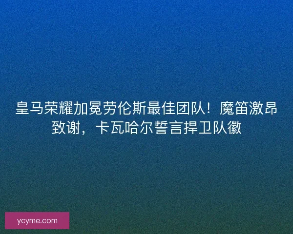 皇马荣耀加冕劳伦斯最佳团队！魔笛激昂致谢，卡瓦哈尔誓言捍卫队徽