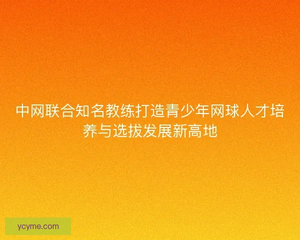 中网联合知名教练打造青少年网球人才培养与选拔发展新高地