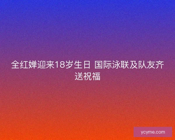 全红婵迎来18岁生日 国际泳联及队友齐送祝福 全红婵迎来18岁生日 国际泳联及队友齐送祝福