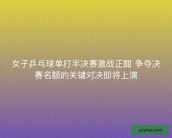 女子乒乓球单打半决赛激战正酣 争夺决赛名额的关键对决即将上演 女子乒乓球单打半决赛激战正酣 争夺决赛名额的关键对决即将上演