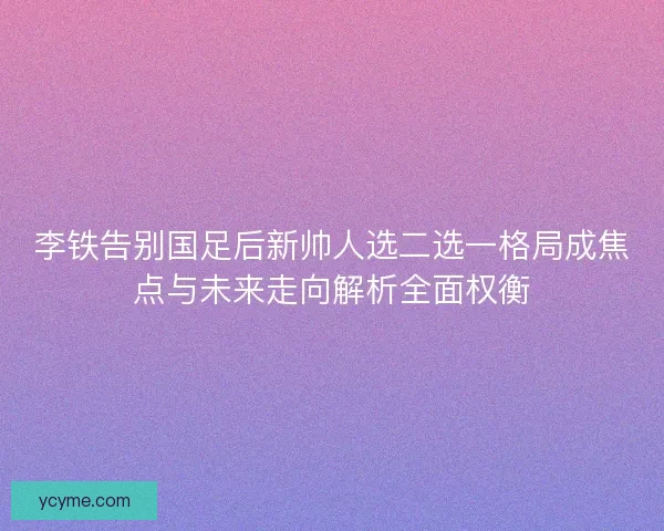 李铁告别国足后新帅人选二选一格局成焦点与未来走向解析全面权衡