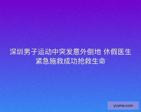 深圳男子运动中突发意外倒地 休假医生紧急施救成功抢救生命