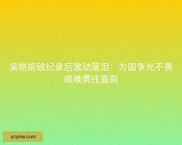吴艳妮破纪录后激动落泪：为国争光不畏艰难勇往直前
