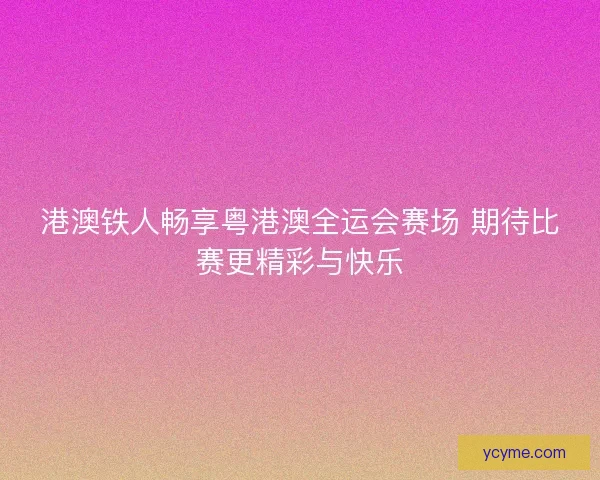 港澳铁人畅享粤港澳全运会赛场 期待比赛更精彩与快乐