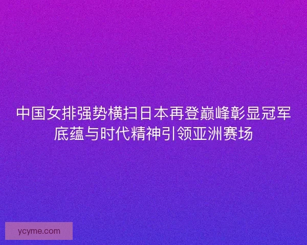 中国女排强势横扫日本再登巅峰彰显冠军底蕴与时代精神引领亚洲赛场 中国女排强势横扫日本再登巅峰彰显冠军底蕴与时代精神引领亚洲赛场