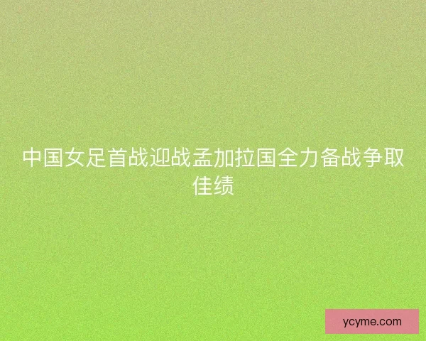 中国女足首战迎战孟加拉国全力备战争取佳绩