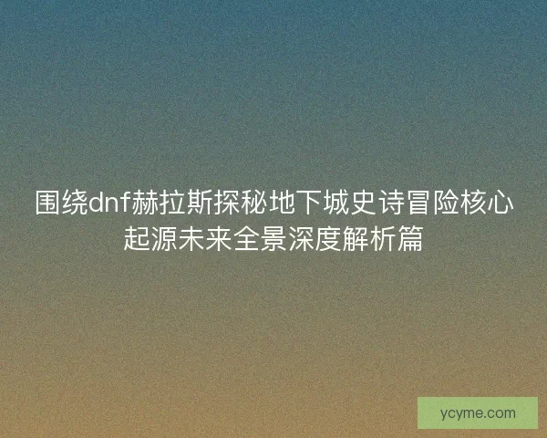 围绕dnf赫拉斯探秘地下城史诗冒险核心起源未来全景深度解析篇