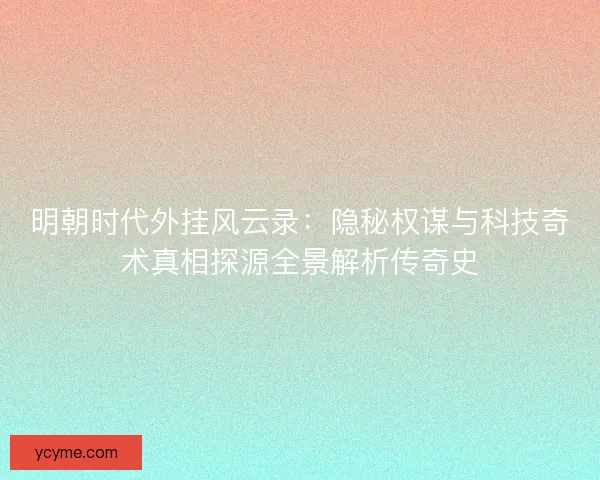 明朝时代外挂风云录：隐秘权谋与科技奇术真相探源全景解析传奇史