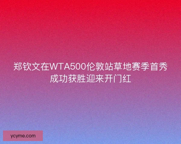 郑钦文在WTA500伦敦站草地赛季首秀成功获胜迎来开门红