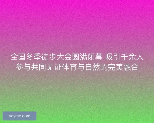 全国冬季徒步大会圆满闭幕 吸引千余人参与共同见证体育与自然的完美融合