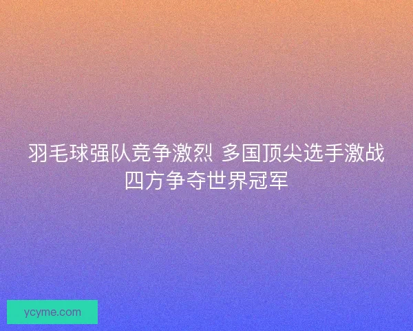 羽毛球强队竞争激烈 多国顶尖选手激战四方争夺世界冠军