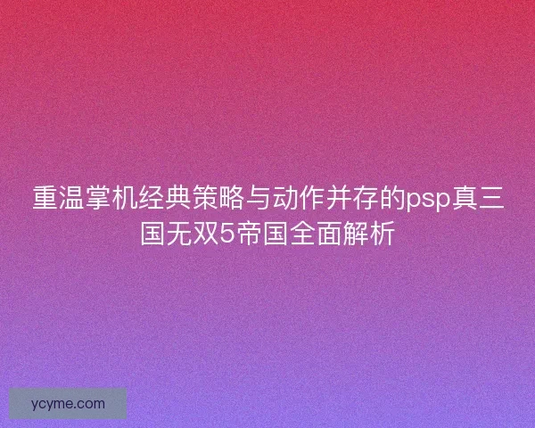 重温掌机经典策略与动作并存的psp真三国无双5帝国全面解析