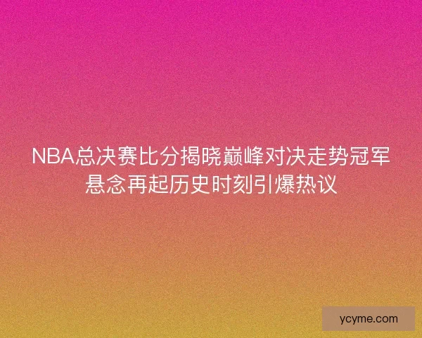 NBA总决赛比分揭晓巅峰对决走势冠军悬念再起历史时刻引爆热议