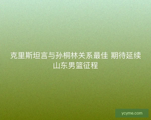 克里斯坦言与孙桐林关系最佳 期待延续山东男篮征程