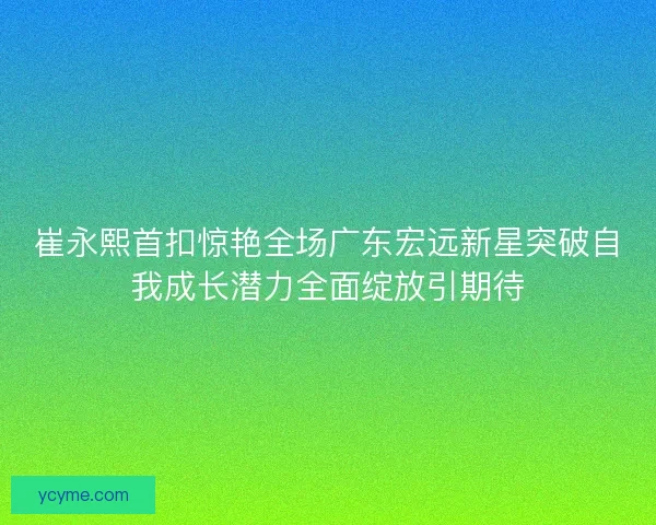 崔永熙首扣惊艳全场广东宏远新星突破自我成长潜力全面绽放引期待